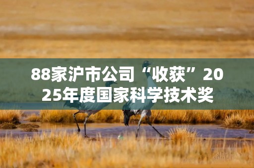 88家沪市公司“收获”2025年度国家科学技术奖