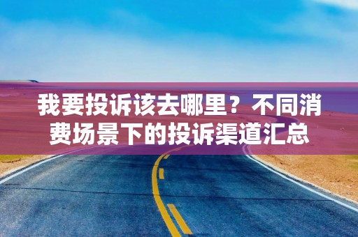 我要投诉该去哪里？不同消费场景下的投诉渠道汇总