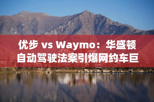 优步 vs Waymo：华盛顿自动驾驶法案引爆网约车巨头之争