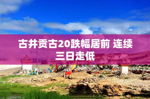古井贡古20跌幅居前 连续三日走低