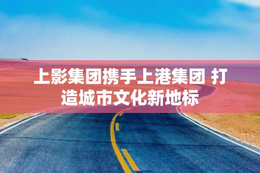 上影集团携手上港集团 打造城市文化新地标