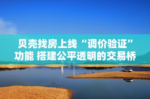 贝壳找房上线“调价验证”功能 搭建公平透明的交易桥梁