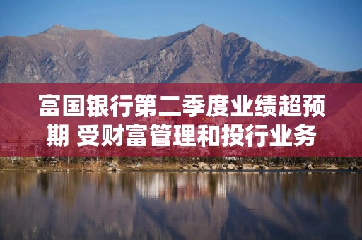富国银行第二季度业绩超预期 受财富管理和投行业务提振