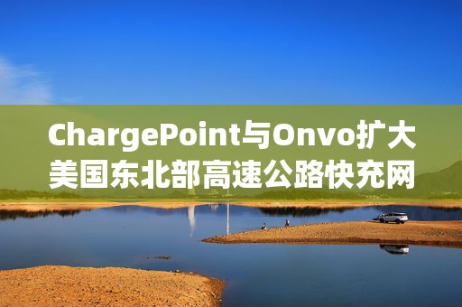 ChargePoint与Onvo扩大美国东北部高速公路快充网络