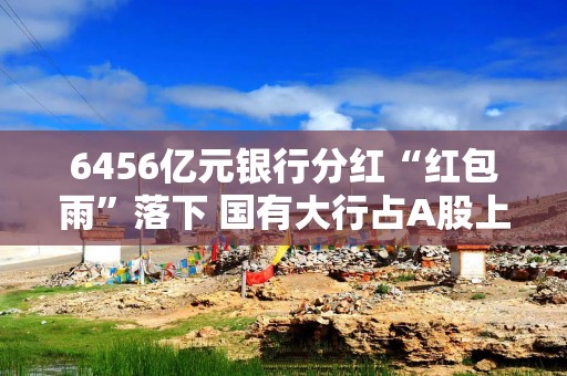6456亿元银行分红“红包雨”落下 国有大行占A股上市银行分红总额超六成