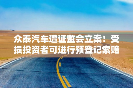 众泰汽车遭证监会立案！受损投资者可进行预登记索赔