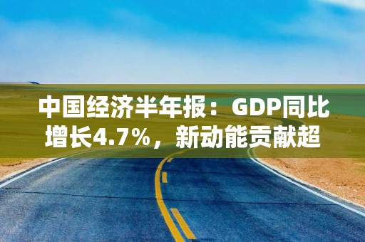 中国经济半年报：GDP同比增长4.7%，新动能贡献超四成