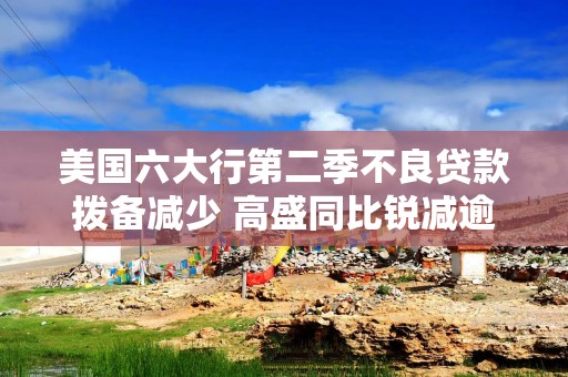 美国六大行第二季不良贷款拨备减少 高盛同比锐减逾70%降幅最大