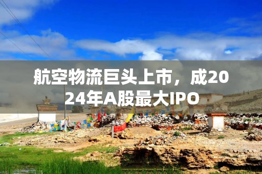 航空物流巨头上市，成2024年A股最大IPO