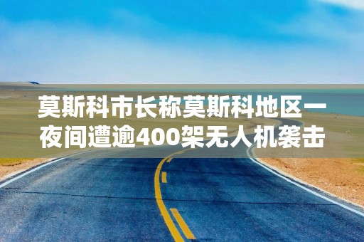 莫斯科市长称莫斯科地区一夜间遭逾400架无人机袭击