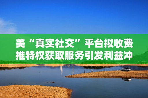美“真实社交”平台拟收费推特权获取服务引发利益冲突质疑