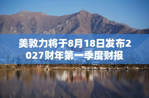 美敦力将于8月18日发布2027财年第一季度财报
