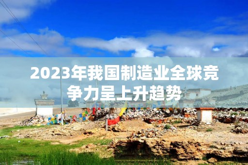 2023年我国制造业全球竞争力呈上升趋势