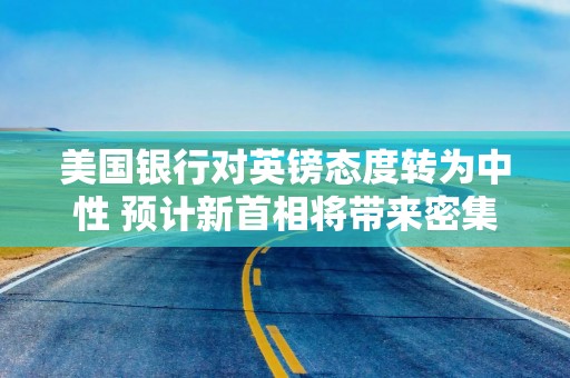 美国银行对英镑态度转为中性 预计新首相将带来密集消息