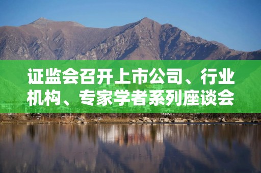 证监会召开上市公司、行业机构、专家学者系列座谈会听取意见建议