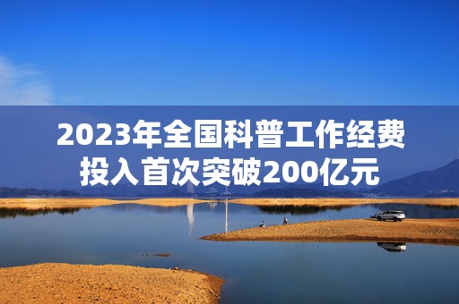 2023年全国科普工作经费投入首次突破200亿元