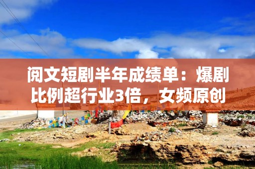 阅文短剧半年成绩单：爆剧比例超行业3倍，女频原创IP利润破5000万