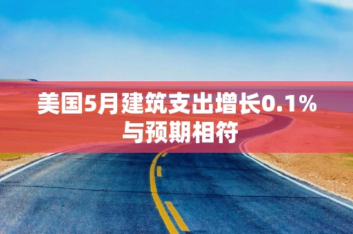 美国5月建筑支出增长0.1% 与预期相符