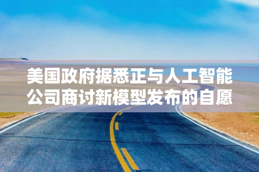 美国政府据悉正与人工智能公司商讨新模型发布的自愿性标准