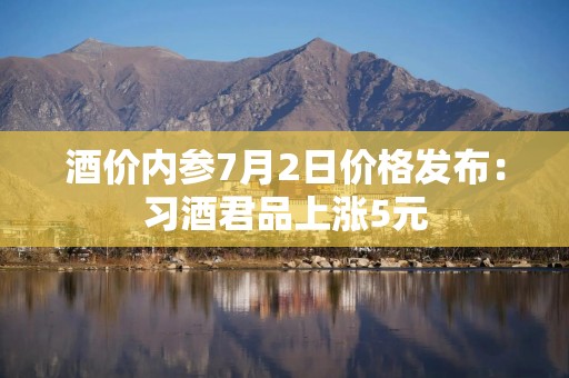 酒价内参7月2日价格发布：习酒君品上涨5元