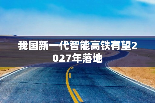 我国新一代智能高铁有望2027年落地