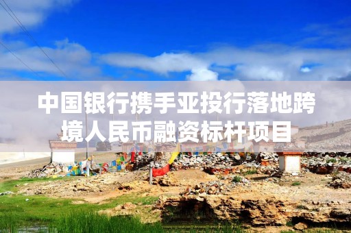 中国银行携手亚投行落地跨境人民币融资标杆项目
