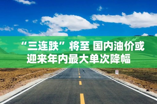 “三连跌”将至 国内油价或迎来年内最大单次降幅