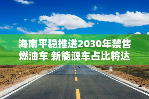 海南平稳推进2030年禁售燃油车 新能源车占比将达45%