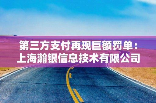 第三方支付再现巨额罚单：上海瀚银信息技术有限公司合计被罚没约7445万元