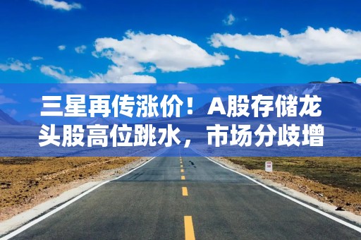 三星再传涨价！A股存储龙头股高位跳水，市场分歧增大