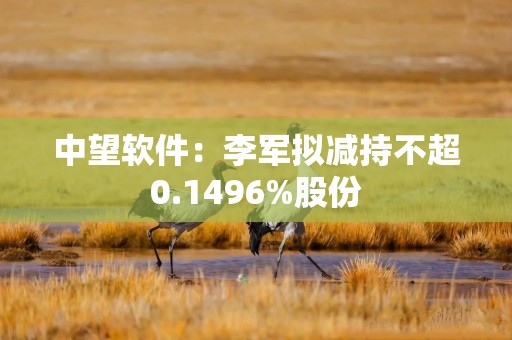 中望软件：李军拟减持不超0.1496%股份
