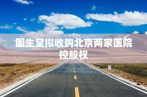 固生堂拟收购北京两家医院控股权