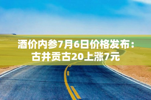 酒价内参7月6日价格发布：古井贡古20上涨7元