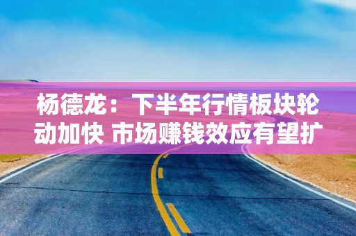 杨德龙：下半年行情板块轮动加快 市场赚钱效应有望扩散