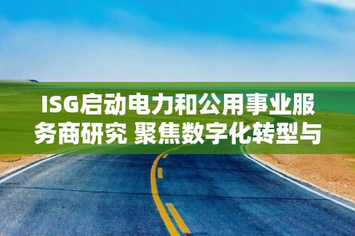 ISG启动电力和公用事业服务商研究 聚焦数字化转型与能源转型