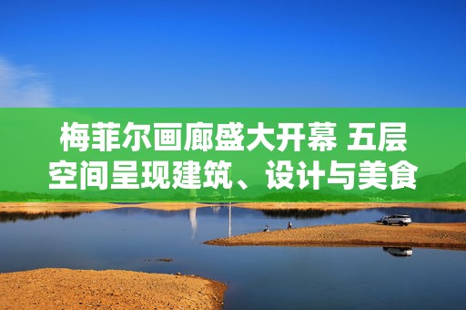 梅菲尔画廊盛大开幕 五层空间呈现建筑、设计与美食盛宴