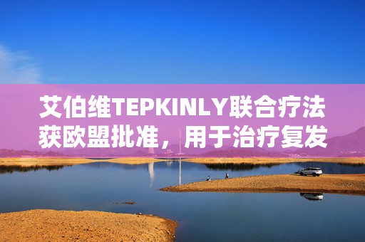 艾伯维TEPKINLY联合疗法获欧盟批准，用于治疗复发或难治性滤泡性淋巴瘤