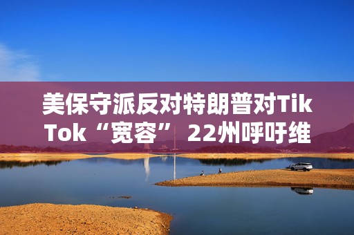 美保守派反对特朗普对TikTok“宽容” 22州呼吁维持TikTok禁令