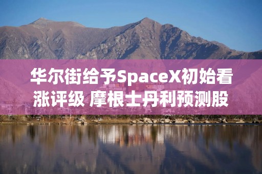 华尔街给予SpaceX初始看涨评级 摩根士丹利预测股价有望上涨高达87%
