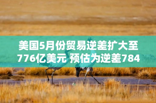 美国5月份贸易逆差扩大至776亿美元 预估为逆差784亿美元