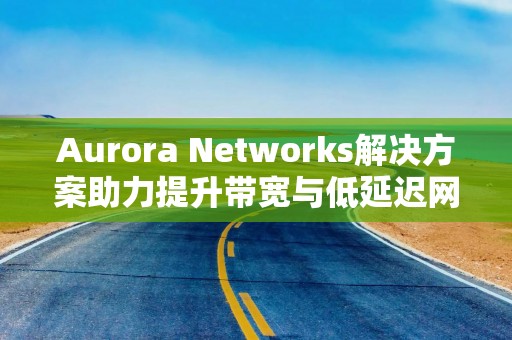 Aurora Networks解决方案助力提升带宽与低延迟网络体验