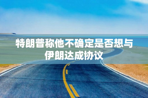 特朗普称他不确定是否想与伊朗达成协议