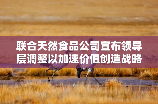 联合天然食品公司宣布领导层调整以加速价值创造战略