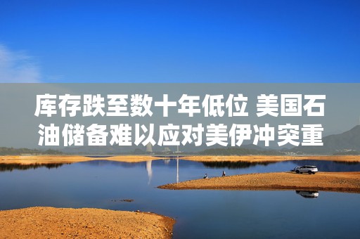 库存跌至数十年低位 美国石油储备难以应对美伊冲突重启