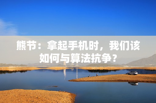 熊节：拿起手机时，我们该如何与算法抗争？