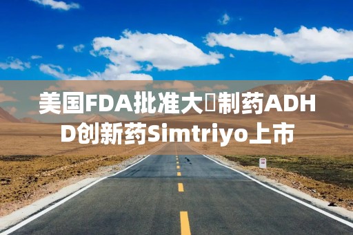 美国FDA批准大塚制药ADHD创新药Simtriyo上市