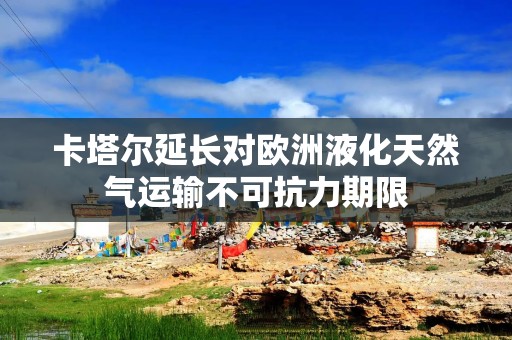 卡塔尔延长对欧洲液化天然气运输不可抗力期限