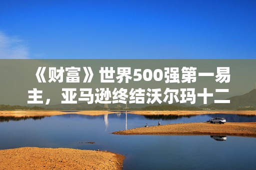 《财富》世界500强第一易主，亚马逊终结沃尔玛十二年连胜