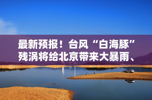 最新预报！台风“白海豚”残涡将给北京带来大暴雨、特大暴雨