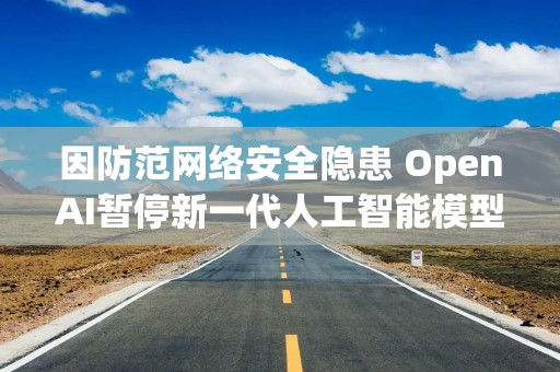 因防范网络安全隐患 OpenAI暂停新一代人工智能模型部分研发